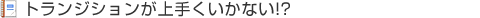 トランジションが上手くいかない!?